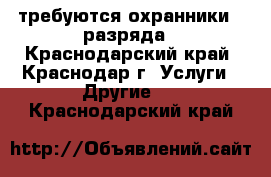 требуются охранники 4 разряда - Краснодарский край, Краснодар г. Услуги » Другие   . Краснодарский край